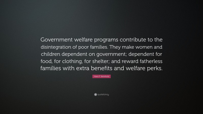 Hans F. Sennholz Quote: “Government welfare programs contribute to the disintegration of poor families. They make women and children dependent on government; dependent for food, for clothing, for shelter; and reward fatherless families with extra benefits and welfare perks.”