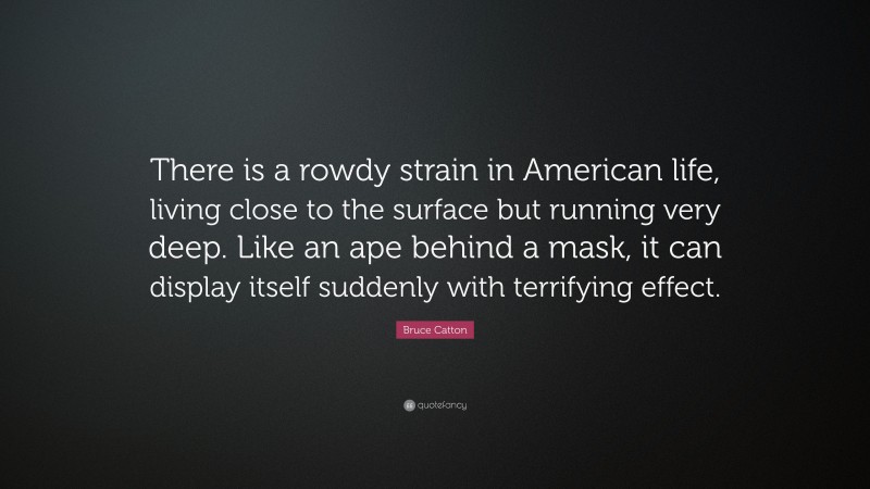 Bruce Catton Quote: “There is a rowdy strain in American life, living close to the surface but running very deep. Like an ape behind a mask, it can display itself suddenly with terrifying effect.”