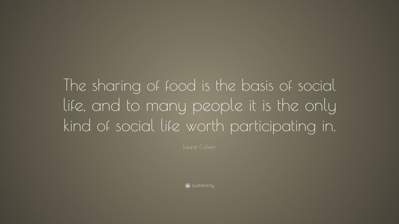 Laurie Colwin Quote: “The sharing of food is the basis of social life, and to many people it is the only kind of social life worth participating in.”