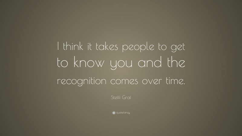 Steffi Graf Quote: “I think it takes people to get to know you and the recognition comes over time.”
