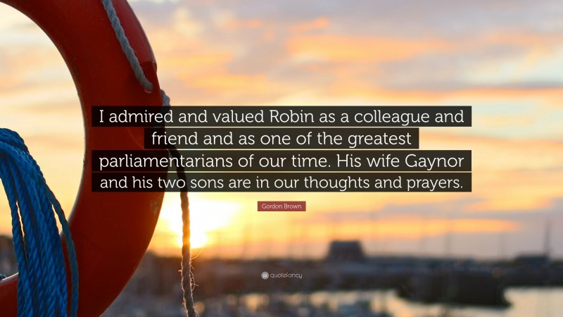 Gordon Brown Quote: “I admired and valued Robin as a colleague and friend and as one of the greatest parliamentarians of our time. His wife Gaynor and his two sons are in our thoughts and prayers.”