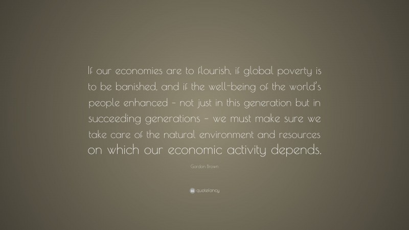 Gordon Brown Quote: “If our economies are to flourish, if global poverty is to be banished, and if the well-being of the world’s people enhanced – not just in this generation but in succeeding generations – we must make sure we take care of the natural environment and resources on which our economic activity depends.”