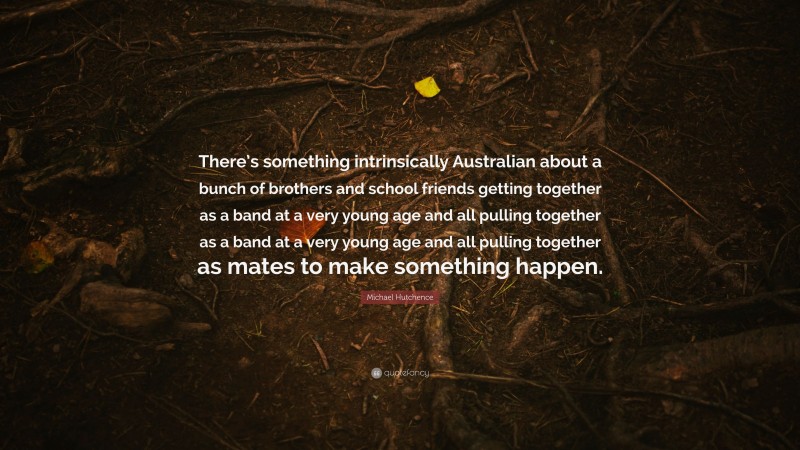 Michael Hutchence Quote: “There’s something intrinsically Australian about a bunch of brothers and school friends getting together as a band at a very young age and all pulling together as a band at a very young age and all pulling together as mates to make something happen.”