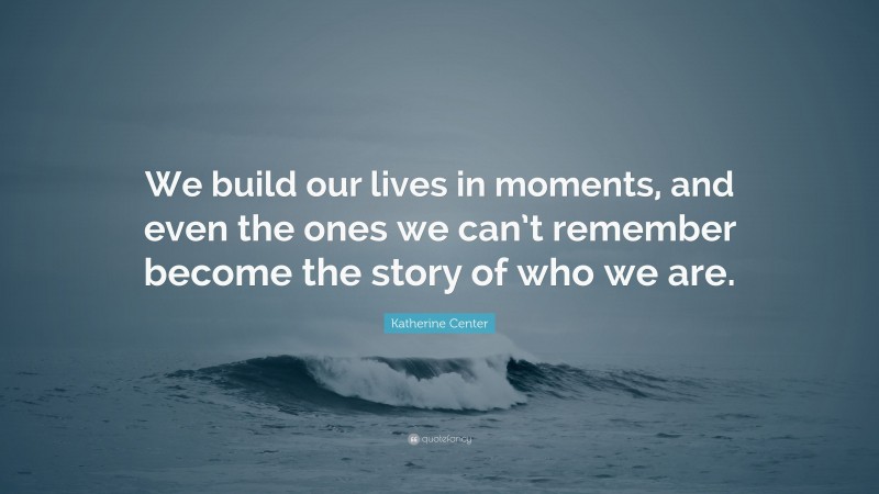 Katherine Center Quote: “We build our lives in moments, and even the ones we can’t remember become the story of who we are.”