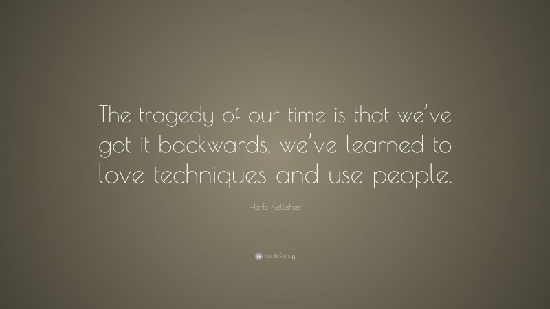 Herb Kelleher Quote: “The tragedy of our time is that we’ve got it backwards, we’ve learned to love techniques and use people.”