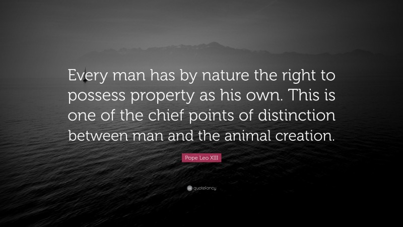 Pope Leo XIII Quote: “Every man has by nature the right to possess property as his own. This is one of the chief points of distinction between man and the animal creation.”