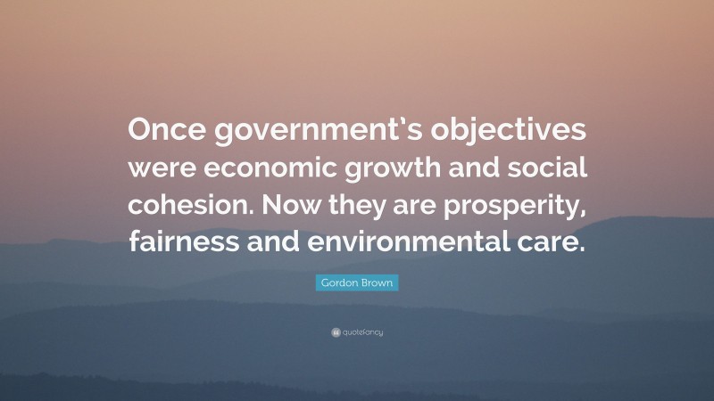 Gordon Brown Quote: “Once government’s objectives were economic growth and social cohesion. Now they are prosperity, fairness and environmental care.”