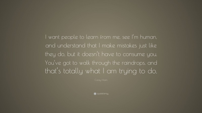 Corey Haim Quote: “I want people to learn from me, see I’m human, and understand that I make mistakes just like they do, but it doesn’t have to consume you. You’ve got to walk through the raindrops, and that’s totally what I am trying to do.”