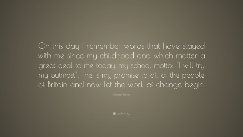 Gordon Brown Quote: “On this day I remember words that have stayed with me since my childhood and which matter a great deal to me today, my school motto: “I will try my outmost”. This is my promise to all of the people of Britain and now let the work of change begin.”