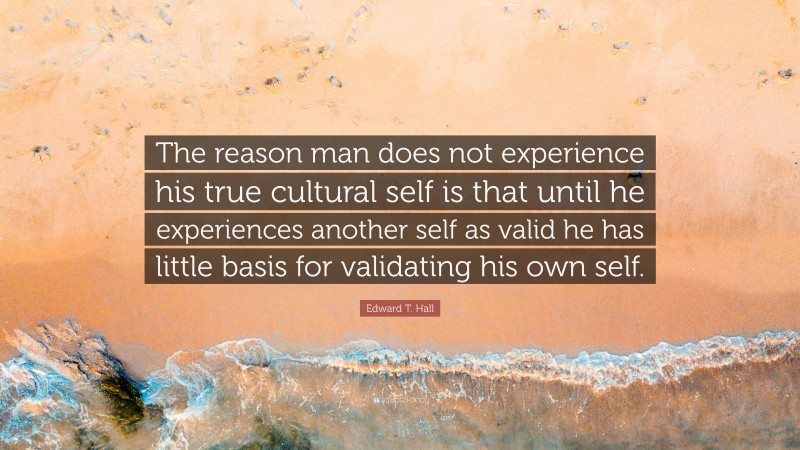 Edward T. Hall Quote: “The reason man does not experience his true cultural self is that until he experiences another self as valid he has little basis for validating his own self.”