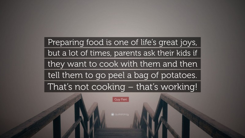 Guy Fieri Quote: “Preparing food is one of life’s great joys, but a lot of times, parents ask their kids if they want to cook with them and then tell them to go peel a bag of potatoes. That’s not cooking – that’s working!”