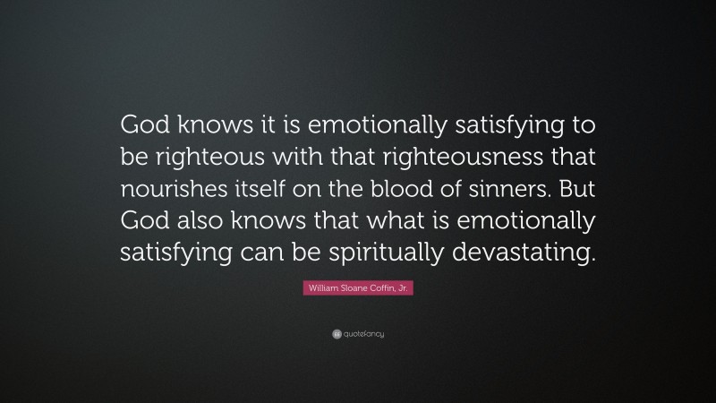 William Sloane Coffin, Jr. Quote: “God knows it is emotionally satisfying to be righteous with that righteousness that nourishes itself on the blood of sinners. But God also knows that what is emotionally satisfying can be spiritually devastating.”