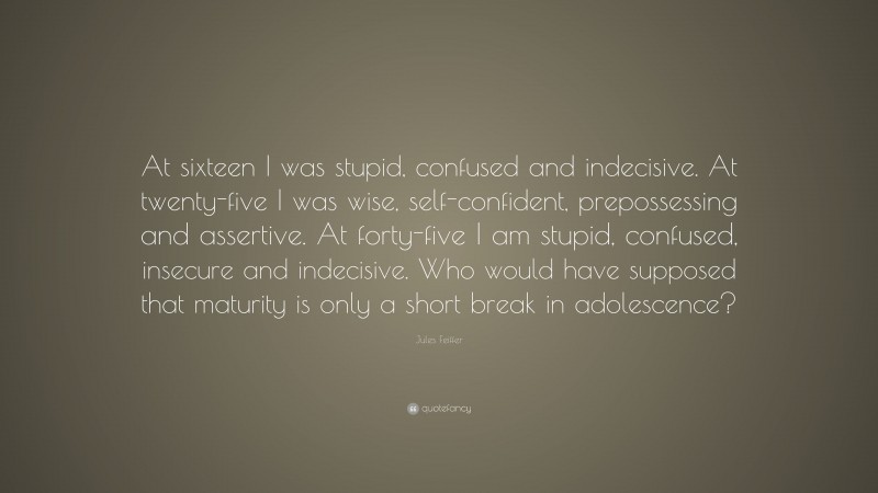 Jules Feiffer Quote: “At sixteen I was stupid, confused and indecisive. At twenty-five I was wise, self-confident, prepossessing and assertive. At forty-five I am stupid, confused, insecure and indecisive. Who would have supposed that maturity is only a short break in adolescence?”