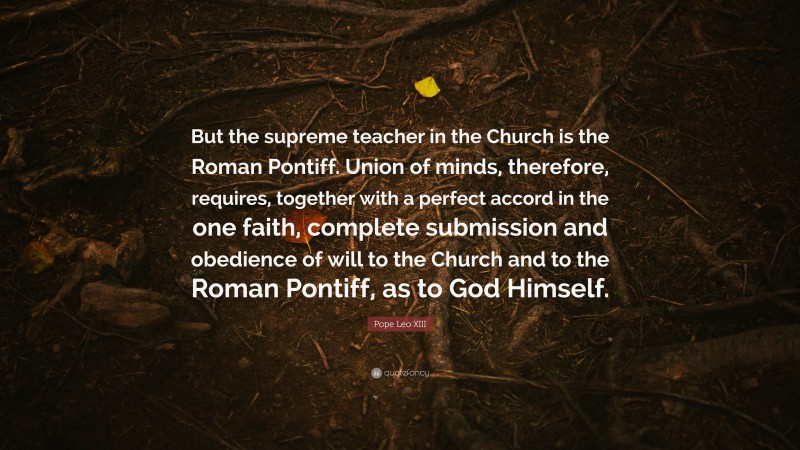 Pope Leo XIII Quote: “But the supreme teacher in the Church is the Roman Pontiff. Union of minds, therefore, requires, together with a perfect accord in the one faith, complete submission and obedience of will to the Church and to the Roman Pontiff, as to God Himself.”