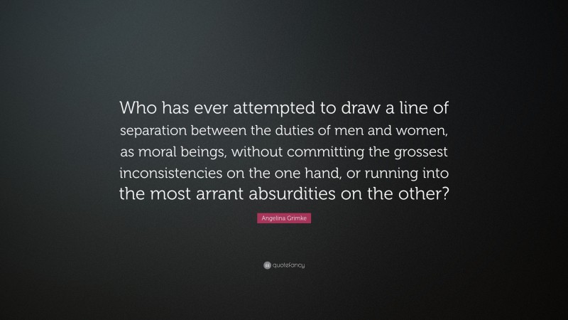 Angelina Grimke Quote: “Who has ever attempted to draw a line of separation between the duties of men and women, as moral beings, without committing the grossest inconsistencies on the one hand, or running into the most arrant absurdities on the other?”