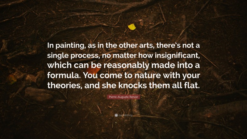 Pierre-Auguste Renoir Quote: “In painting, as in the other arts, there’s not a single process, no matter how insignificant, which can be reasonably made into a formula. You come to nature with your theories, and she knocks them all flat.”
