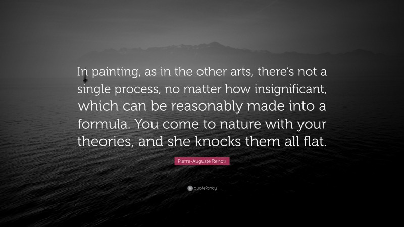 Pierre-Auguste Renoir Quote: “In painting, as in the other arts, there’s not a single process, no matter how insignificant, which can be reasonably made into a formula. You come to nature with your theories, and she knocks them all flat.”