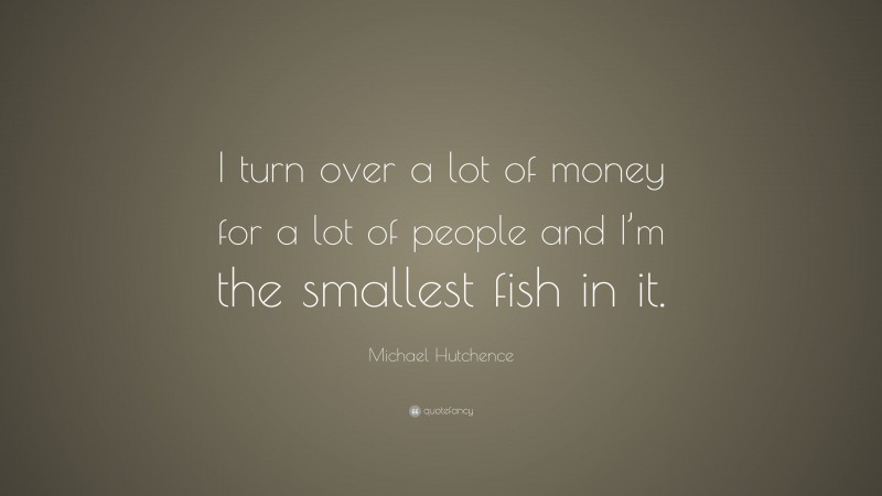 Michael Hutchence Quote: “I turn over a lot of money for a lot of people and I’m the smallest fish in it.”