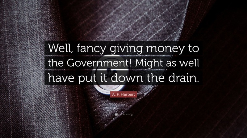 A. P. Herbert Quote: “Well, fancy giving money to the Government! Might as well have put it down the drain.”