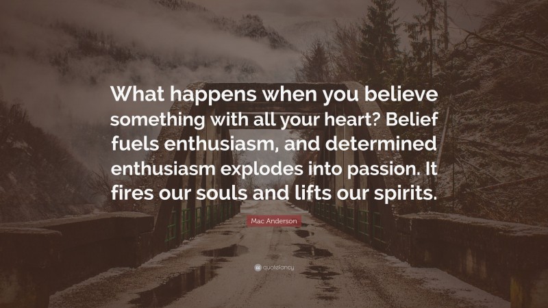 Mac Anderson Quote: “What happens when you believe something with all your heart? Belief fuels enthusiasm, and determined enthusiasm explodes into passion. It fires our souls and lifts our spirits.”