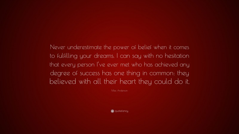 Mac Anderson Quote: “Never underestimate the power of belief when it comes to fulfilling your dreams. I can say with no hesitation that every person I’ve ever met who has achieved any degree of success has one thing in common: they believed with all their heart they could do it.”
