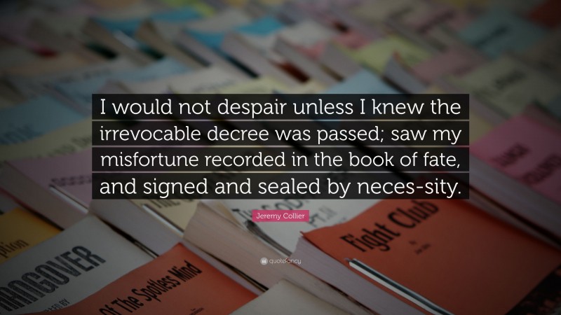 Jeremy Collier Quote: “I would not despair unless I knew the irrevocable decree was passed; saw my misfortune recorded in the book of fate, and signed and sealed by neces-sity.”