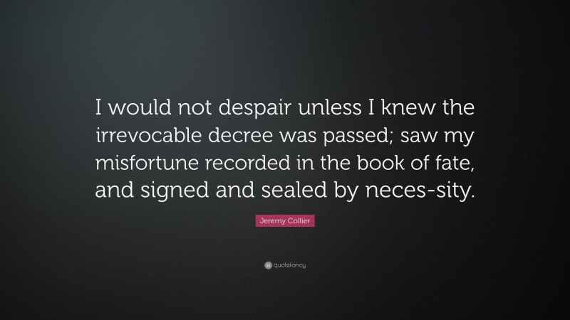 Jeremy Collier Quote: “I would not despair unless I knew the irrevocable decree was passed; saw my misfortune recorded in the book of fate, and signed and sealed by neces-sity.”
