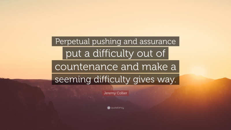Jeremy Collier Quote: “Perpetual pushing and assurance put a difficulty out of countenance and make a seeming difficulty gives way.”