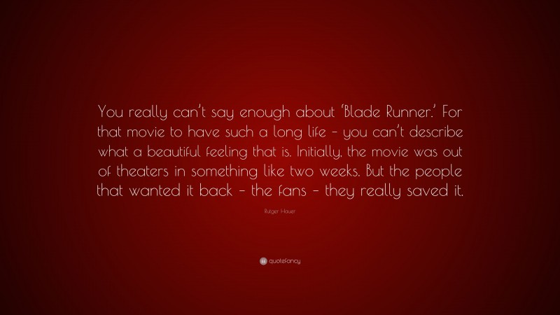 Rutger Hauer Quote: “You really can’t say enough about ‘Blade Runner.’ For that movie to have such a long life – you can’t describe what a beautiful feeling that is. Initially, the movie was out of theaters in something like two weeks. But the people that wanted it back – the fans – they really saved it.”