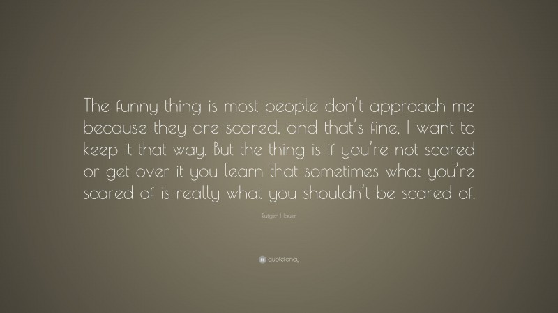 Rutger Hauer Quote: “The funny thing is most people don’t approach me because they are scared, and that’s fine, I want to keep it that way. But the thing is if you’re not scared or get over it you learn that sometimes what you’re scared of is really what you shouldn’t be scared of.”