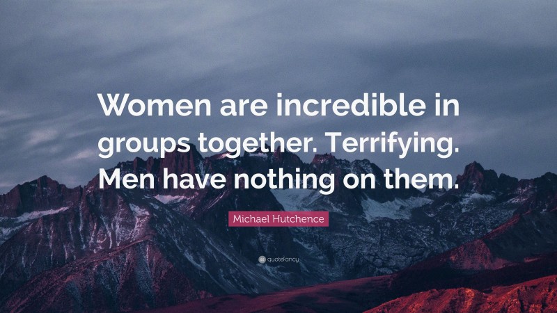 Michael Hutchence Quote: “Women are incredible in groups together. Terrifying. Men have nothing on them.”