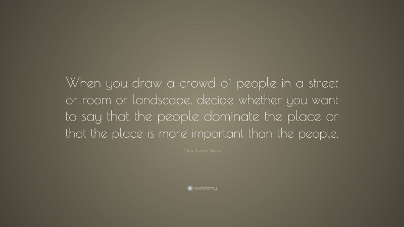 John French Sloan Quote: “When you draw a crowd of people in a street or room or landscape, decide whether you want to say that the people dominate the place or that the place is more important than the people.”