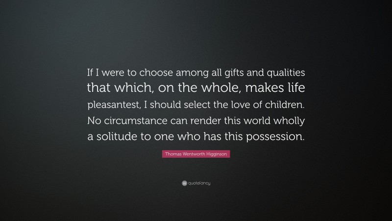 Thomas Wentworth Higginson Quote: “If I were to choose among all gifts and qualities that which, on the whole, makes life pleasantest, I should select the love of children. No circumstance can render this world wholly a solitude to one who has this possession.”