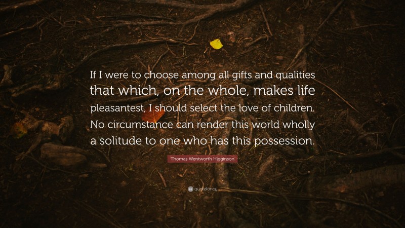 Thomas Wentworth Higginson Quote: “If I were to choose among all gifts and qualities that which, on the whole, makes life pleasantest, I should select the love of children. No circumstance can render this world wholly a solitude to one who has this possession.”