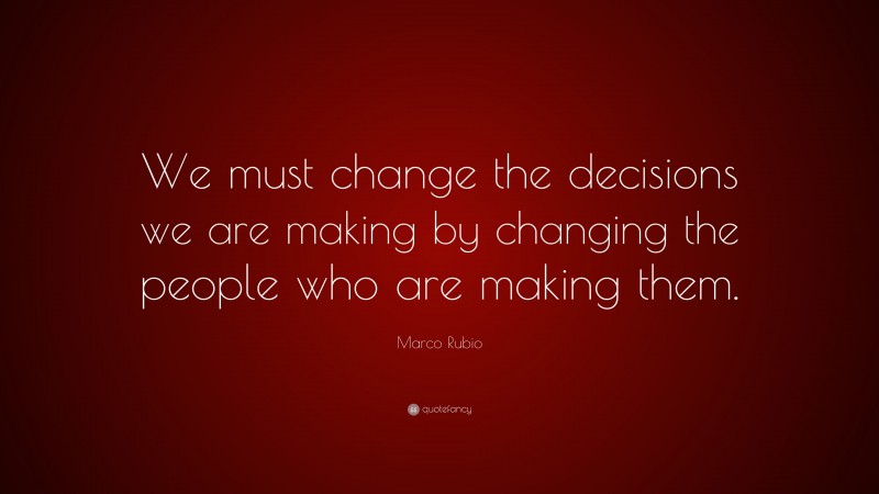 Marco Rubio Quote: “We must change the decisions we are making by changing the people who are making them.”