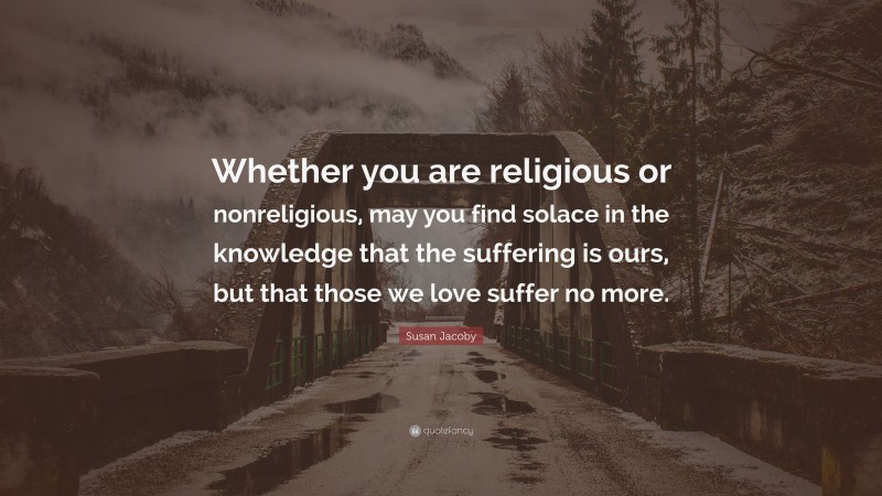 Susan Jacoby Quote: “Whether you are religious or nonreligious, may you find solace in the knowledge that the suffering is ours, but that those we love suffer no more.”