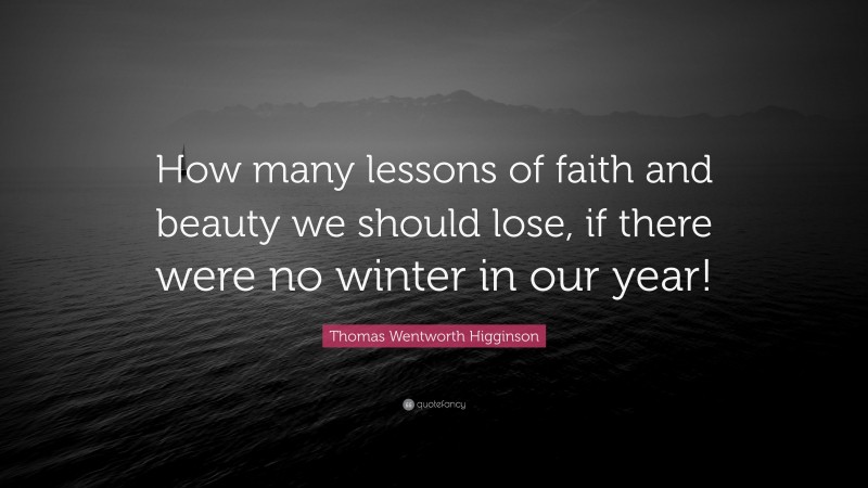 Thomas Wentworth Higginson Quote: “How many lessons of faith and beauty we should lose, if there were no winter in our year!”