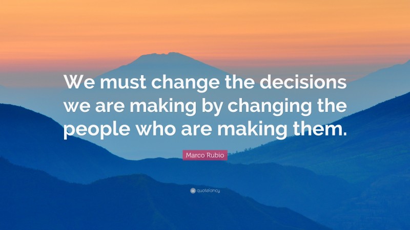 Marco Rubio Quote: “We must change the decisions we are making by changing the people who are making them.”