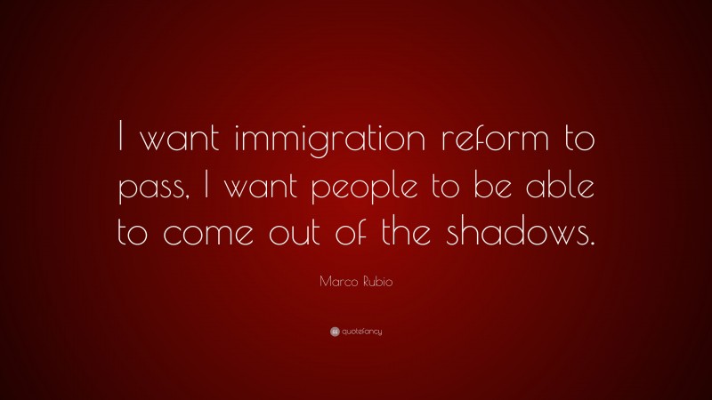 Marco Rubio Quote: “I want immigration reform to pass, I want people to be able to come out of the shadows.”
