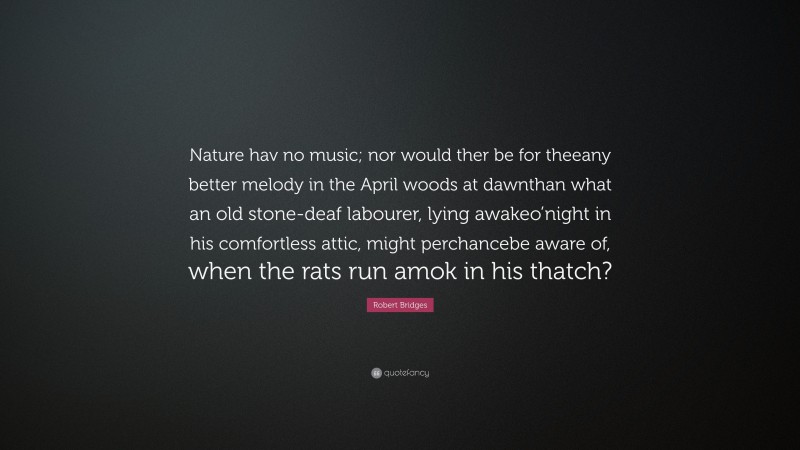 Robert Bridges Quote: “Nature hav no music; nor would ther be for theeany better melody in the April woods at dawnthan what an old stone-deaf labourer, lying awakeo’night in his comfortless attic, might perchancebe aware of, when the rats run amok in his thatch?”