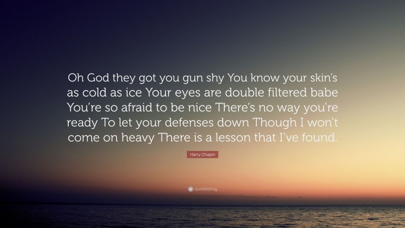 Harry Chapin Quote: “Oh God they got you gun shy You know your skin’s as cold as ice Your eyes are double filtered babe You’re so afraid to be nice There’s no way you’re ready To let your defenses down Though I won’t come on heavy There is a lesson that I’ve found.”