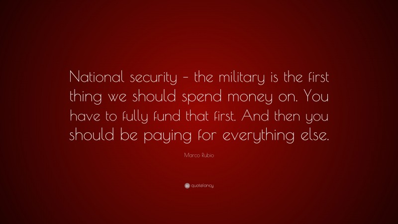 Marco Rubio Quote: “National security – the military is the first thing we should spend money on. You have to fully fund that first. And then you should be paying for everything else.”