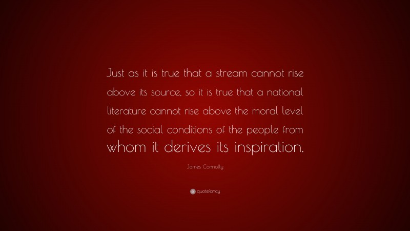 James Connolly Quote: “Just as it is true that a stream cannot rise above its source, so it is true that a national literature cannot rise above the moral level of the social conditions of the people from whom it derives its inspiration.”