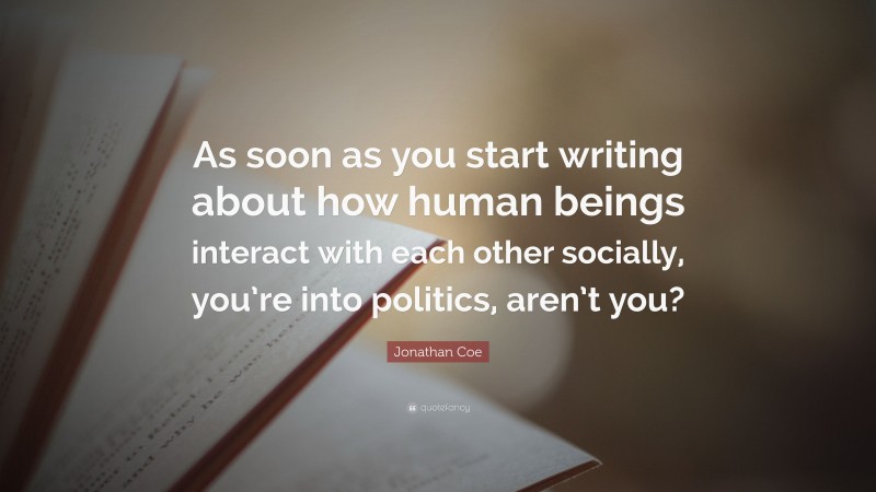 Jonathan Coe Quote: “As soon as you start writing about how human beings interact with each other socially, you’re into politics, aren’t you?”