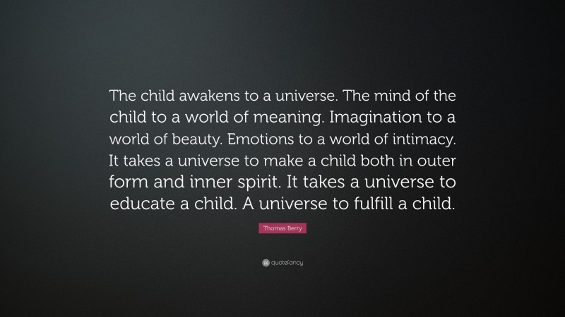 Thomas Berry Quote: “The child awakens to a universe. The mind of the child to a world of meaning. Imagination to a world of beauty. Emotions to a world of intimacy. It takes a universe to make a child both in outer form and inner spirit. It takes a universe to educate a child. A universe to fulfill a child.”