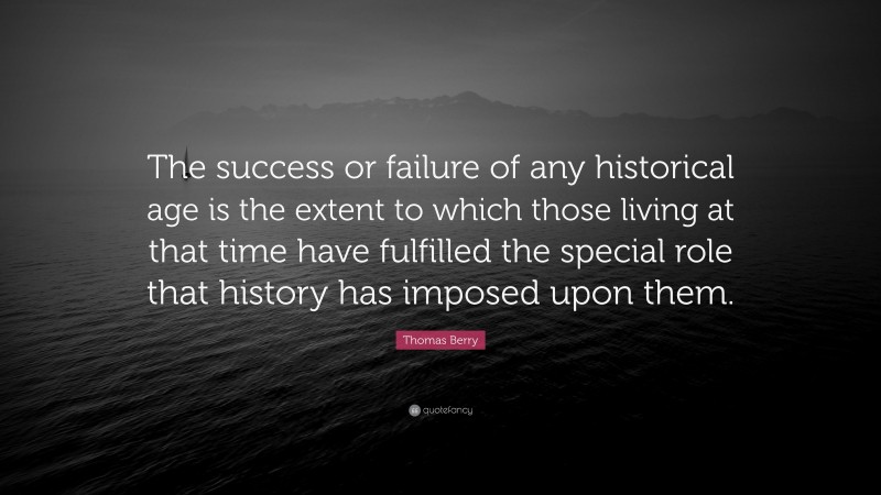 Thomas Berry Quote: “The success or failure of any historical age is the extent to which those living at that time have fulfilled the special role that history has imposed upon them.”
