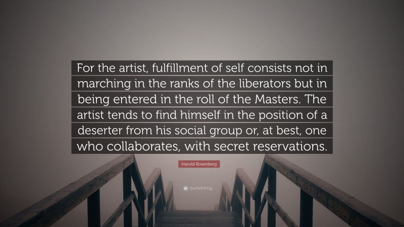 Harold Rosenberg Quote: “For the artist, fulfillment of self consists not in marching in the ranks of the liberators but in being entered in the roll of the Masters. The artist tends to find himself in the position of a deserter from his social group or, at best, one who collaborates, with secret reservations.”