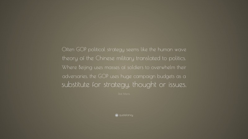 Dick Morris Quote: “Often GOP political strategy seems like the human wave theory of the Chinese military translated to politics. Where Beijing uses masses of soldiers to overwhelm their adversaries, the GOP uses huge campaign budgets as a substitute for strategy, thought or issues.”