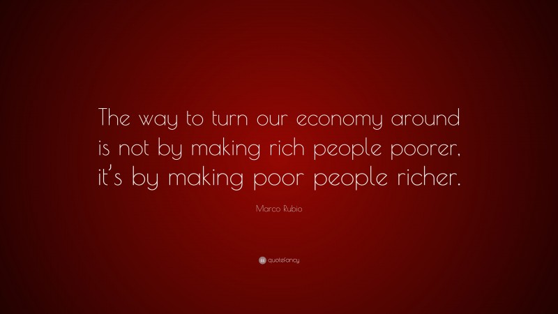 Marco Rubio Quote: “The way to turn our economy around is not by making rich people poorer, it’s by making poor people richer.”