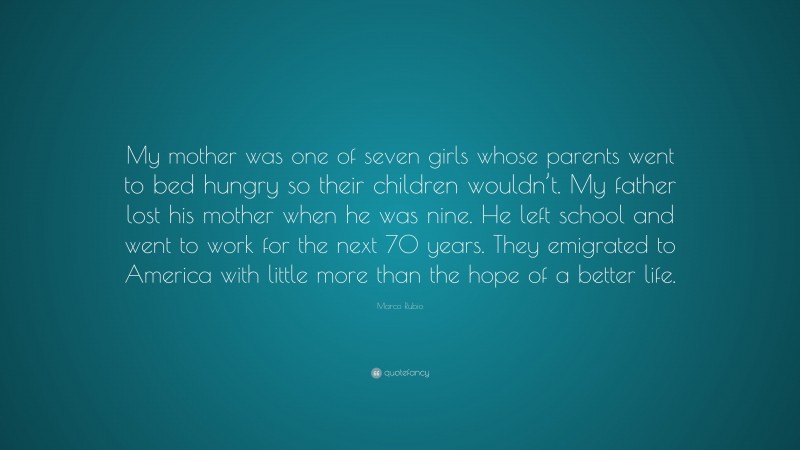 Marco Rubio Quote: “My mother was one of seven girls whose parents went to bed hungry so their children wouldn’t. My father lost his mother when he was nine. He left school and went to work for the next 70 years. They emigrated to America with little more than the hope of a better life.”